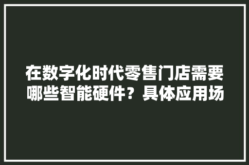 在数字化时代零售门店需要哪些智能硬件？具体应用场景又是若何呢？