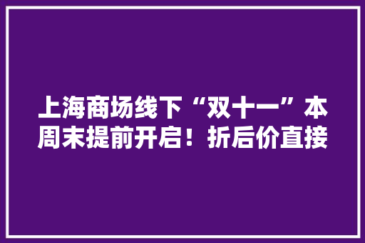 上海商场线下“双十一”本周末提前开启！折后价直接取零头？比价天猫京东更低？｜50+薅羊毛