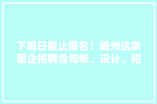 下周日截止报名！通州这家国企招聘含司帐、设计、招商运营岗……