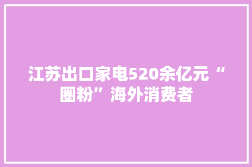 江苏出口家电520余亿元“圈粉”海外消费者