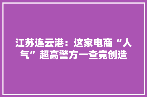 江苏连云港：这家电商“人气”超高警方一查竟创造