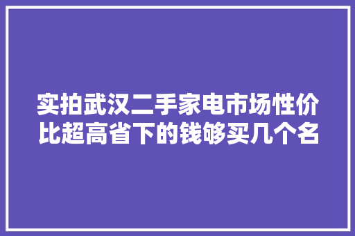 实拍武汉二手家电市场性价比超高省下的钱够买几个名牌包了 实拍武汉二手家电市场性价比超高省下的钱够买几个名牌包了 智能科技