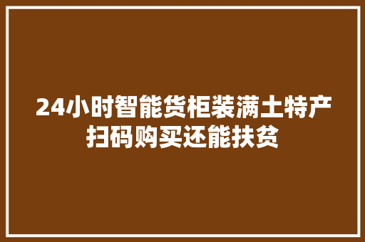 24小时智能货柜装满土特产扫码购买还能扶贫