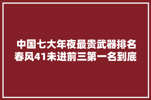 中国七大年夜最贵武器排名春风41未进前三第一名到底有多贵？ 中国七大年夜最贵武器排名春风41未进前三第一名到底有多贵？ 智能科技