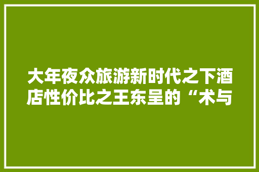大年夜众旅游新时代之下酒店性价比之王东呈的“术与道” 大年夜众旅游新时代之下酒店性价比之王东呈的“术与道” 互联通信
