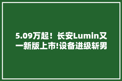 5.09万起！长安Lumin又一新版上市!设备进级斩男又斩女？