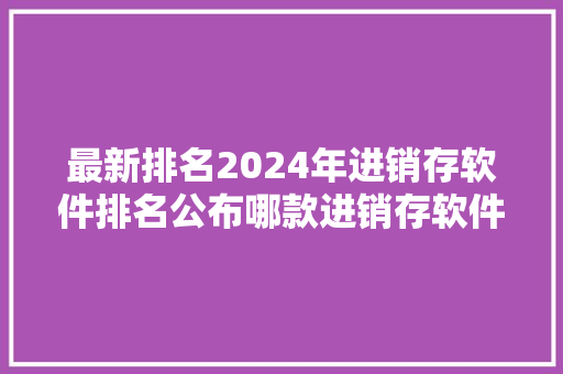 最新排名2024年进销存软件排名公布哪款进销存软件适合你？