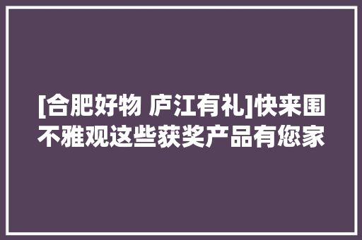 [合肥好物 庐江有礼]快来围不雅观这些获奖产品有您家乡的吗？