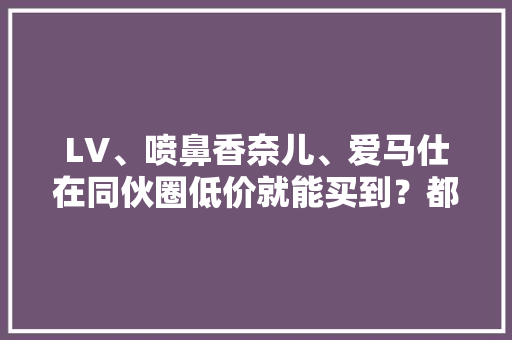 LV、喷鼻香奈儿、爱马仕在同伙圈低价就能买到？都是假的！成本仅需几十块