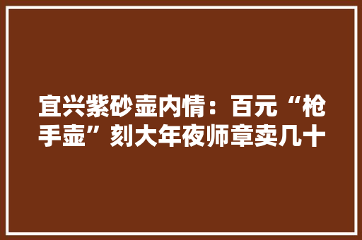 宜兴紫砂壶内情：百元“枪手壶”刻大年夜师章卖几十万 宜兴紫砂壶内情：百元“枪手壶”刻大年夜师章卖几十万 智能科技
