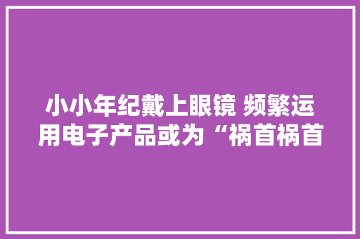小小年纪戴上眼镜 频繁运用电子产品或为“祸首祸首”