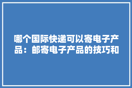 哪个国际快递可以寄电子产品：邮寄电子产品的技巧和最佳做法