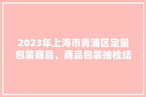 2023年上海市青浦区定量包装商品、商品包装抽检结果公示