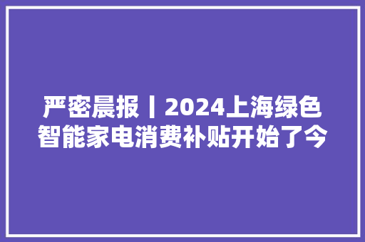 严密晨报丨2024上海绿色智能家电消费补贴开始了今朝仅限线下门店申城“夏天一日游”终止今日最高气温19℃回归春日日常
