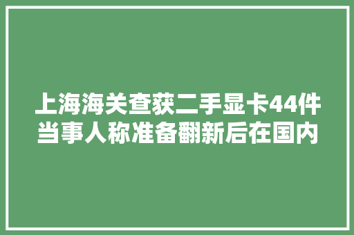 上海海关查获二手显卡44件当事人称准备翻新后在国内出售