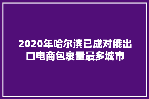 2020年哈尔滨已成对俄出口电商包裹量最多城市 2020年哈尔滨已成对俄出口电商包裹量最多城市 智能家居