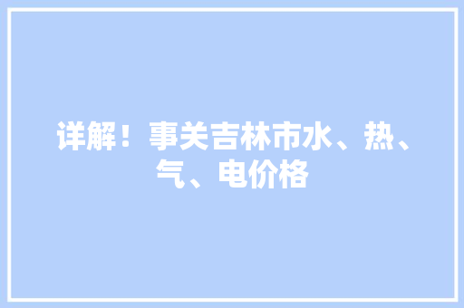 详解！事关吉林市水、热、气、电价格 详解！事关吉林市水、热、气、电价格 智能家居