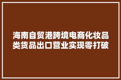海南自贸港跨境电商化妆品类货品出口营业实现零打破