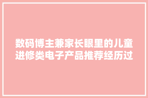 数码博主兼家长眼里的儿童进修类电子产品推荐经历过的坑也不少