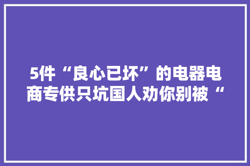 5件“良心已坏”的电器电商专供只坑国人劝你别被“割韭菜”