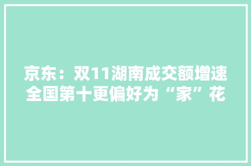 京东：双11湖南成交额增速全国第十更偏好为“家”花钱 京东：双11湖南成交额增速全国第十更偏好为“家”花钱 人工智能