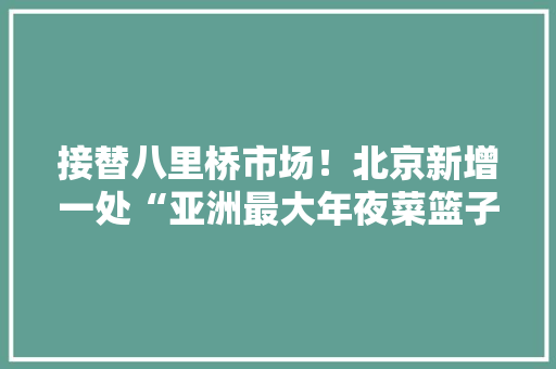 接替八里桥市场！北京新增一处“亚洲最大年夜菜篮子”：紧邻通州今年开放、百余旧商户已入驻……