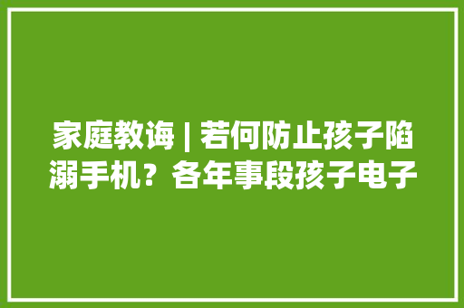 家庭教诲 | 若何防止孩子陷溺手机？各年事段孩子电子产品运用建议