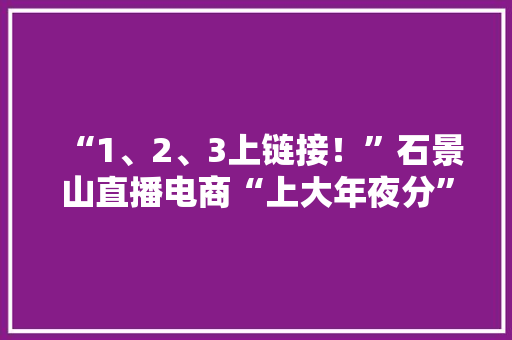 “1、2、3上链接！”石景山直播电商“上大年夜分” “1、2、3上链接！”石景山直播电商“上大年夜分” 智能科技