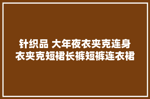 针织品 大年夜衣夹克连身衣夹克短裙长裤短裤连衣裙T恤内裤EAC认证 针织品 大年夜衣夹克连身衣夹克短裙长裤短裤连衣裙T恤内裤EAC认证 智能科技