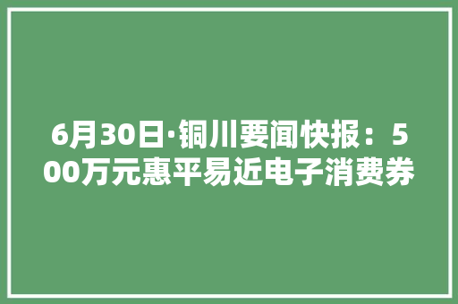 6月30日·铜川要闻快报：500万元惠平易近电子消费券开始发放 6月30日·铜川要闻快报：500万元惠平易近电子消费券开始发放 人工智能