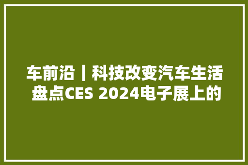 车前沿｜科技改变汽车生活 盘点CES 2024电子展上的黑科技