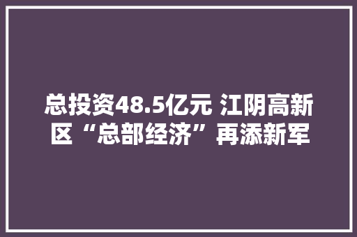 总投资48.5亿元 江阴高新区“总部经济”再添新军