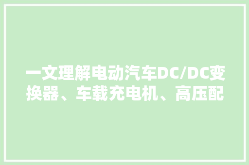 一文理解电动汽车DC/DC变换器、车载充电机、高压配电盒