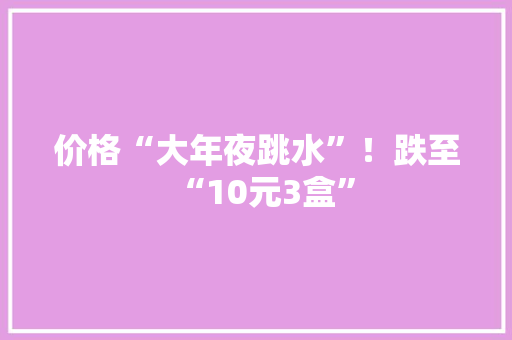 价格“大年夜跳水”！跌至“10元3盒”