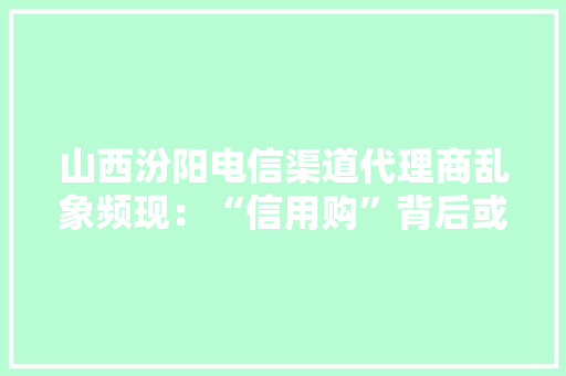 山西汾阳电信渠道代理商乱象频现：“信用购”背后或涉敲诈和侵权 山西汾阳电信渠道代理商乱象频现：“信用购”背后或涉敲诈和侵权 互联通信