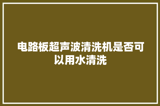 电路板超声波清洗机是否可以用水清洗 电路板超声波清洗机是否可以用水清洗 智能科技