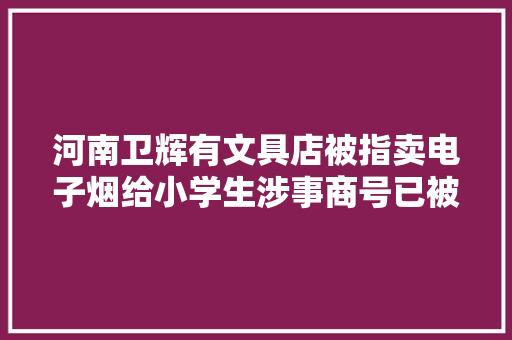 河南卫辉有文具店被指卖电子烟给小学生涉事商号已被查封