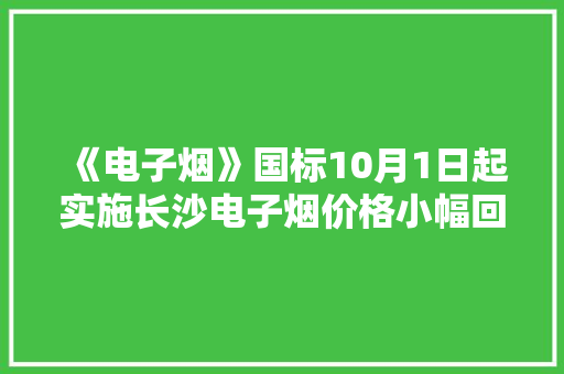 《电子烟》国标10月1日起实施长沙电子烟价格小幅回落