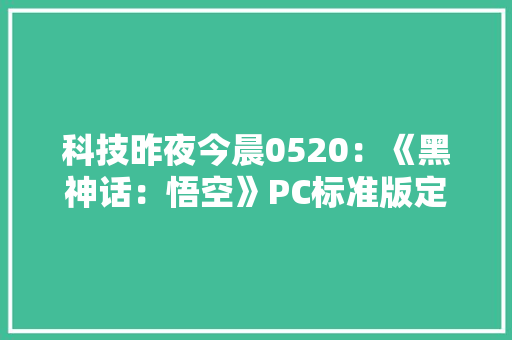 科技昨夜今晨0520：《黑神话：悟空》PC标准版定价268元