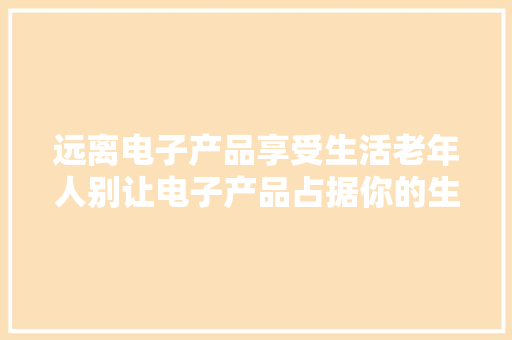 远离电子产品享受生活老年人别让电子产品占据你的生活 远离电子产品享受生活老年人别让电子产品占据你的生活 互联通信