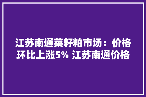 江苏南通菜籽粕市场：价格环比上涨5% 江苏南通价格2810元/吨 江苏南通菜籽粕市场：价格环比上涨5% 江苏南通价格2810元/吨 智能科技