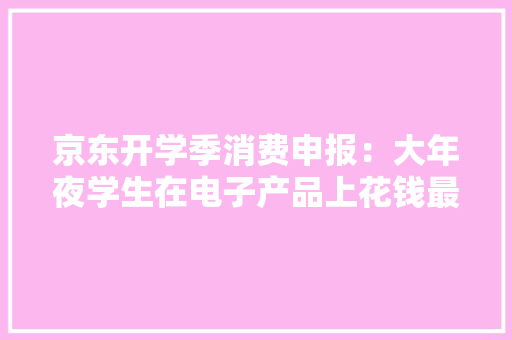 京东开学季消费申报：大年夜学生在电子产品上花钱最多 京东开学季消费申报：大年夜学生在电子产品上花钱最多 智能家居