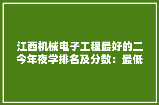 江西机械电子工程最好的二今年夜学排名及分数：最低521分能上