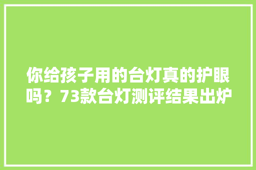 你给孩子用的台灯真的护眼吗？73款台灯测评结果出炉！仅12款样品各项测试指标优胜