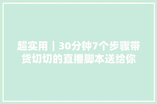 超实用｜30分钟7个步骤带货切切的直播脚本送给你
