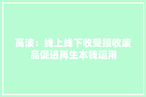 高波：线上线下收受接收废品促进再生本钱运用 高波：线上线下收受接收废品促进再生本钱运用 互联通信
