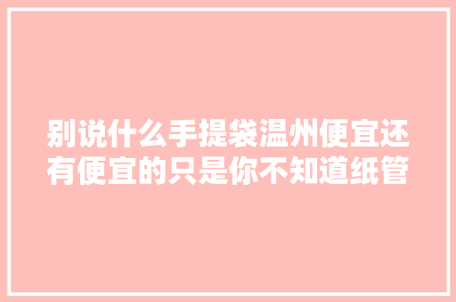 别说什么手提袋温州便宜还有便宜的只是你不知道纸管家...
