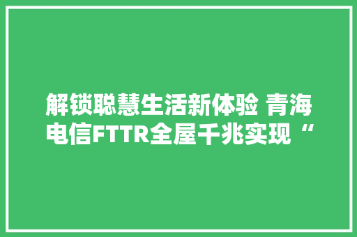 解锁聪慧生活新体验 青海电信FTTR全屋千兆实现“真”无缝漫游