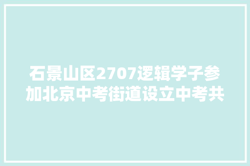 石景山区2707逻辑学子参加北京中考街道设立中考共享自习室