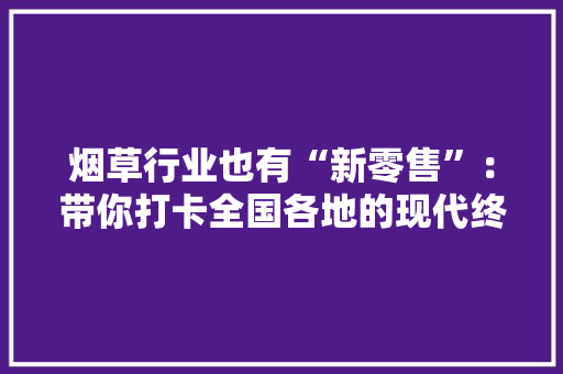 烟草行业也有“新零售”：带你打卡全国各地的现代终端网红店 烟草行业也有“新零售”：带你打卡全国各地的现代终端网红店 智能科技